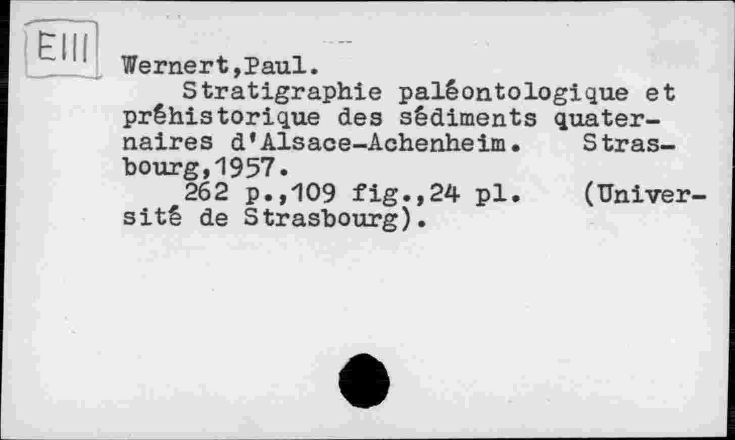 ﻿Elli
Wernert,Paul.
Stratigraphie paléontologique et préhistorique des sédiments quaternaires d’Alsace-Achenheim.	Stras-
bourg, 1957.
262 p.,109 fig.,24 pl.	(Univer-
sité de Strasbourg).